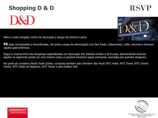 Shopping D & D
Maior e mais completo centro de decoração e design da América Latina.
95 lojas conceituadas e diversificadas. Há ainda a praça de alimentação com fast foods, restaurantes, cafés, docerias e diversas
opções gastronômicas.
Segue a mesma linha dos shoppings especializados em decoração dos Estados Unidos e da Europa, apresentando diversas
opções no segmento aonde em uma mesma visita, é possível encontrar peças exclusivas, assinadas por grandes designers.
Faz parte do complexo World Trade Center, composto também pelo Sheraton São Paulo WTC Hotel, WTC Tower, WTC Events
Center, WTC Clube de Negócios, WTC Tower e pelo Golden Hall.
 