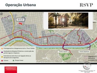 Operação Urbana
Ciclovia
Ampliação da Marginal Pinheiros e construção das
pontes Laguna e Itapaiuna
Extensão da Linha Ouro com ligação direta ao
Aeroporto de Congonhas
Parque Linear
Prolongamento e Alargamento da Av. Chucri Zaidan
Ponte ItapaiunaPonte Laguna
 