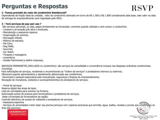 Perguntas e Respostas
1- Temos previsão do valor de condomínio Residencial?
Dependendo da fração ideal da unidade, valor de condomínio estimado em torno de R$ 1.500 a R$ 1.800 considerando data base, este valor na data
de entrega do empreendimento será reajustado pelo INCC.
2 - Terá serviços de pay-per-use ?
São serviços opcionais, ou seja, pagos diretamente ao fornecedor, somente quando utilizado e sem onerar o condomínio.
- Limpeza e arrumação pós obra e eventuais;
- Manutenção e pequenos reparos;
- Organização de eventos;
- Recreação infantil;
- Reforço de estudos;
- Pet Care;
- Dog Walk;
- Gourmet;
- Car Wash;
- Terapias e massagens;
- Lavanderia;
- Gestão Patrimonial (a definir empresa).
SERVIÇOS PERMANETES (INCLUSOS no condomínio): são serviços de comodidade e conveniência inclusos nas despesas ordinárias condominiais.
Concierge:
Fará solicitações de serviços, recebendo e encaminhando as “ordens de serviços” a prestadores internos ou externos;
Oferecerá suporte administrativo e atendimento diferenciado aos condôminos;
Gerenciará o pessoal responsável pela manutenção, segurança e limpeza do empreendimento;
Recepção de moradores, visitantes e acompanhamentos de prestadores de serviços.
- Portal de serviços:
Reserva digital das áreas de lazer;
Lista de convidados para eventos na Portaria;
Autorização prévia de acessos para fornecedores e prestadores de serviços;
Rede conveniada de fornecedores da região;
Controle eletrônico de acesso de visitantes e prestadores de serviços.
- Assessoria esportiva
- Serviços de amenidades e bem estar nas piscina (serviços com copeiras exclusivas que servirão, água, toalha, revistas e jornais aos condôminos na
área das piscinas);
 
