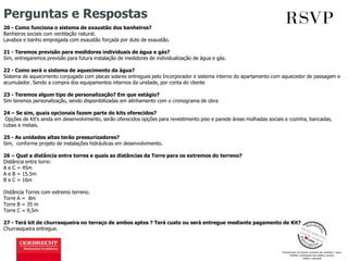 Perguntas e Respostas
20 - Como funciona o sistema de exaustão dos banheiros?
Banheiros sociais com ventilação natural.
Lavabos e banho empregada com exaustão forçada por duto de exaustão.
21 - Teremos previsão para medidores individuais de água e gás?
Sim, entregaremos previsão para futura instalação de medidores de individualização de água e gás.
22 - Como será o sistema de aquecimento da água?
Sistema de aquecimento conjugado com placas solares entregues pelo Incorporador e sistema interno do apartamento com aquecedor de passagem e
acumulador. Sendo a compra dos equipamentos internos da unidade, por conta do cliente
23 - Teremos algum tipo de personalização? Em que estágio?
Sim teremos personalização, sendo disponibilizadas em alinhamento com o cronograma de obra
24 – Se sim, quais opcionais fazem parte do kits oferecidos?
Opções de Kit’s ainda em desenvolvimento, serão oferecidos opções para revestimento piso e parede áreas molhadas sociais e cozinha, bancadas,
cubas e metais.
25 - As unidades altas terão pressurizadores?
Sim, conforme projeto de instalações hidráulicas em desenvolvimento.
26 – Qual a distância entre torres e quais as distâncias da Torre para os extremos do terreno?
Distância entre torre:
A e C = 45m
A e B = 15.5m
B e C = 16m
Distância Torres com extremo terreno.
Torre A = 8m
Torre B = 35 m
Torre C = 9,5m
27 - Terá kit de churrasqueira no terraço de ambos aptos ? Terá custo ou será entregue mediante pagamento de Kit?
Churrasqueira entregue.
 