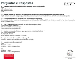 Perguntas e Respostas
40 – Quais são os ambientes da área comum equipados com ar condicionado?
Fitness
Salão de Festas Adulto
Salão de Festas Infantil
Guarita
41 – Quantas câmeras de segurança serão entregues? Haverá infra-estrutura para instalação de mais câmeras?
Projeto conforme consultoria de segurança, serão entregues câmeras aproximadamente 25 câmeras, com infra para extensão dos pontos.
42 – O empreendimento terá gerador? Quais áreas o gerador atenderá?
Sim, o elevador atenderá os sistemas de segurança, sistemas de instalações hidráulicas, 100% dos elevadores, escadarias, hall de serviço e social e
circulação da área comum.
43 – Qual a largura e o comprimento do corredor das metragens tipos?
Circulação para acesso área íntima:
189m² largura 0,87m comprimento 3,5m
250m² largura 0,90m comprimento 3m
44 – Quais os pontos atendidos com água quente nas unidades privativas?
Cuba cozinha monocomando
Wc empregada chuveiro
Banheiros sociais cuba com misturador e chuveiros
45 – Qual a infraestrutura prevista nos terraços?
Ponto para TV e infra para som, além da churrasqueira entregue.
46 – Quais são as opções de plantas?
250m²
Planta com 4 suítes
Planta com 3 suítes e living ampliado
189m²
Planta com 3 suítes
Planta com 3 suítes e living ampliado
 