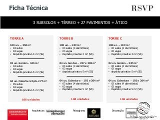 Ficha Técnica 
3 SUBSOLOS + TÉRREO + 27 PAVIMENTOS + ÁTICO 
Arquitetura: 
TORRE A 
100 un. – 250 m² 
• 04 suítes 
• 04 vagas 
• Depósito privativo 3 m² (SS) 
02 un. Garden - 346 m² 
• 04 suítes 
• 04 vagas 
• Depósito privativo 5 m² (SS) 
04 un. Cobertura Dplx-277 m² 
• 05 suítes 
• 04 vagas 
• Depósito privativo 5 m² (SS) 
106 unidades 
TORRE B 
100 un. – 189 m² 
• 03 suítes (4 dormitórios) 
• 03 vagas 
• Depósito privativo 3 m² (SS) 
04 un. Garden – 237 e 285 m2 
• 03 suítes (4 dormitórios) 
• 03 vagas 
• depósito privativo 5 m² (SS) 
04 un. Cobertura - 192 e 204 m² 
• 03 suítes (4 dormitórios) 
• 03 vagas 
• Depósito privativo 5 m² (SS) 
108 unidades 
TORRE C 
100 un. – 189 m² 
• 03 suítes (4 dormitórios) 
• 03 vagas 
• Depósito privativo 3 m² (SS) 
02 un. Garden – 285 m2 
• 03 suítes (4 dormitórios) 
• 03 vagas 
• depósito privativo 5 m² (SS) 
04 un. Cobertura - 192 e 204 m² 
• 03 suítes (4 dormitórios) 
• 03 vagas 
• Depósito privativo 5 m² (SS) 
106 unidades 
Paisagismo: Decoração: 
 