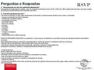 Perguntas e Respostas 
1- Temos previsão do valor de condomínio Residencial? 
Dependendo da fração ideal da unidade, valor de condomínio estimado em torno de R$ 1.500 a R$ 1.800 considerando data base, este valor na data 
de entrega do empreendimento será reajustado pelo INCC. 
2 - Terá serviços de pay-per-use ? 
São serviços opcionais, ou seja, pagos diretamente ao fornecedor, somente quando utilizado e sem onerar o condomínio. 
- Limpeza e arrumação pós obra e eventuais; 
- Manutenção e pequenos reparos; 
- Organização de eventos; 
- Recreação infantil; 
- Reforço de estudos; 
- Pet Care; 
- Dog Walk; 
- Gourmet; 
- Car Wash; 
- Terapias e massagens; 
- Lavanderia; 
- Gestão Patrimonial (a definir empresa). 
SERVIÇOS PERMANETES (INCLUSOS no condomínio): são serviços de comodidade e conveniência inclusos nas despesas ordinárias condominiais. 
Concierge: 
Fará solicitações de serviços, recebendo e encaminhando as “ordens de serviços” a prestadores internos ou externos; 
Oferecerá suporte administrativo e atendimento diferenciado aos condôminos; 
Gerenciará o pessoal responsável pela manutenção, segurança e limpeza do empreendimento; 
Recepção de moradores, visitantes e acompanhamentos de prestadores de serviços. 
- Portal de serviços: 
Reserva digital das áreas de lazer; 
Lista de convidados para eventos na Portaria; 
Autorização prévia de acessos para fornecedores e prestadores de serviços; 
Rede conveniada de fornecedores da região; 
Controle eletrônico de acesso de visitantes e prestadores de serviços. 
- Assessoria esportiva 
- Serviços de amenidades e bem estar nas piscina (serviços com copeiras exclusivas que servirão, água, toalha, revistas e jornais aos condôminos na 
área das piscinas); 
 