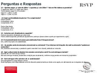 Perguntas e Respostas 
12 – Quantas vagas p/ apto de 189m² e quantas p/ o de 250m² ? são em fila indiana ou paralelas? 
3 vagas para 189m² e 4 vagas para 250m². 
Temos apenas vagas M e G no projeto 
Vaga M = 2,40m x 4,70m 
Vaga G = 2,50m x 4,70m 
13- Qual a profundidade da piscina ? E o comprimento? 
Piscina Coberta 
Profundidade 1,40m 
Comprimento 25 m 
Piscina Descoberta 
Profundidade 1,40m 
Comprimento 25 m 
14 - A piscina será climatizada ou aquecida? 
Piscinas descoberta climatizada por placa solar. 
Piscina coberta aquecida (previsão de aquecimento: parte por placas solares e parte por aquecimento a gás) 
15 -O empreendimento terá acesso para deficiente físico? Em quais áreas? 
Sim, conforme projeto de acessibilidade. 
16 – As paredes serão de alvenaria convencional ou estrutural ? E as internas do living são dry wall ou alvenaria ? podem ser 
removidas? 
Sim, alvenaria convencional, a parede do quarto reversível é em drywall, podendo ser removida. 
18 - Qual a altura total do desnível da varanda com relação a sala? Ou será entregue nivelado? 
Desnível de 5 cm entre living e terraço 
Não será entregue nivelado, deixaremos condição para nivelamento, conforme carga prevista em manual do proprietário. 
19 - Será entregue infra-estrutura de ar condicionado? 
Sim entregaremos a carga elétrica e dreno. 
Rede frigorígena, será disponibilizada como kit oferecido posteriormente ao cliente como opção, em alinhamento ao cronograma da obra. 
 