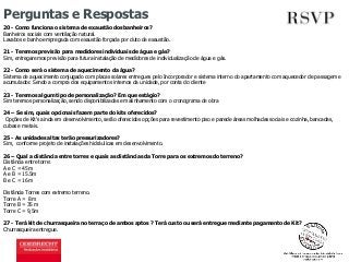 Perguntas e Respostas 
20 - Como funciona o sistema de exaustão dos banheiros? 
Banheiros sociais com ventilação natural. 
Lavabos e banho empregada com exaustão forçada por duto de exaustão. 
21 - Teremos previsão para medidores individuais de água e gás? 
Sim, entregaremos previsão para futura instalação de medidores de individualização de água e gás. 
22 - Como será o sistema de aquecimento da água? 
Sistema de aquecimento conjugado com placas solares entregues pelo Incorporador e sistema interno do apartamento com aquecedor de passagem e 
acumulador. Sendo a compra dos equipamentos internos da unidade, por conta do cliente 
23 - Teremos algum tipo de personalização? Em que estágio? 
Sim teremos personalização, sendo disponibilizadas em alinhamento com o cronograma de obra 
24 – Se sim, quais opcionais fazem parte do kits oferecidos? 
Opções de Kit’s ainda em desenvolvimento, serão oferecidos opções para revestimento piso e parede áreas molhadas sociais e cozinha, bancadas, 
cubas e metais. 
25 - As unidades altas terão pressurizadores? 
Sim, conforme projeto de instalações hidráulicas em desenvolvimento. 
26 – Qual a distância entre torres e quais as distâncias da Torre para os extremos do terreno? 
Distância entre torre: 
A e C = 45m 
A e B = 15.5m 
B e C = 16m 
Distância Torres com extremo terreno. 
Torre A = 8m 
Torre B = 35 m 
Torre C = 9,5m 
27 - Terá kit de churrasqueira no terraço de ambos aptos ? Terá custo ou será entregue mediante pagamento de Kit? 
Churrasqueira entregue. 
 