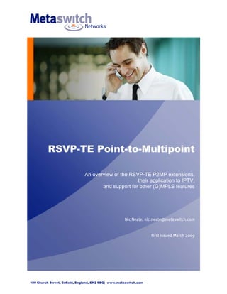 RSVP-TE Point-to-Multipoint

                              An overview of the RSVP-TE P2MP extensions,
                                                    their application to IPTV,
                                     and support for other (G)MPLS features




                                                     Nic Neate, nic.neate@metaswitch.com


                                                                   First issued March 2009




100 Church Street, Enfield, England, EN2 6BQ| www.metaswitch.com
 