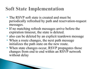  The RSVP soft state is created and must be
periodically refreshed by path and reservation-request
messages.
 If no matching refresh messages arrive before the
expiration timeout, the state is deleted.
 also can be deleted by an explicit teardown message
 When a route changes, the next path message
initializes the path state on the new route.
 When state changes occur, RSVP propagates those
changes from end to end within an RSVP network
without delay
 
