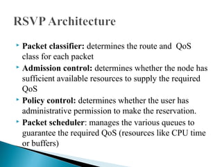 Packet classifier: determines the route and QoS
class for each packet
 Admission control: determines whether the node has
sufficient available resources to supply the required
QoS
 Policy control: determines whether the user has
administrative permission to make the reservation.
 Packet scheduler: manages the various queues to
guarantee the required QoS (resources like CPU time
or buffers)
 