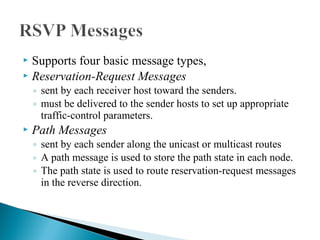  Supports four basic message types,
 Reservation-Request Messages
◦ sent by each receiver host toward the senders.
◦ must be delivered to the sender hosts to set up appropriate
traffic-control parameters.
 Path Messages
◦ sent by each sender along the unicast or multicast routes
◦ A path message is used to store the path state in each node.
◦ The path state is used to route reservation-request messages
in the reverse direction.
 
