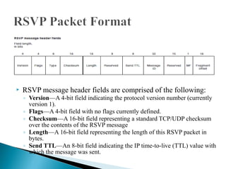  RSVP message header fields are comprised of the following:
◦ Version—A 4-bit field indicating the protocol version number (currently
version 1).
◦ Flags—A 4-bit field with no flags currently defined.
◦ Checksum—A 16-bit field representing a standard TCP/UDP checksum
over the contents of the RSVP message
◦ Length—A 16-bit field representing the length of this RSVP packet in
bytes.
◦ Send TTL—An 8-bit field indicating the IP time-to-live (TTL) value with
which the message was sent.
 