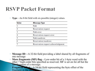 ◦ Type—An 8-bit field with six possible (integer) values.
◦ Message ID—A 32-bit field providing a label shared by all fragments of
one message
◦ More fragments (MF) flag—Low-order bit of a 1-byte word with the
other 7 high-order bits specified as reserved. MF is set on for all but the
last fragment of a message.
◦ Fragment offset—A 24-bit field representing the byte offset of the
fragment in the message
 