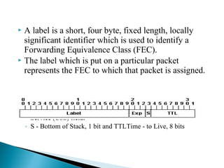  A label is a short, four byte, fixed length, locally
significant identifier which is used to identify a
Forwarding Equivalence Class (FEC).
 The label which is put on a particular packet
represents the FEC to which that packet is assigned.
◦ Label - Label Value (Unstructured), 20 bits
◦ Exp - Experimental Use, 3 bits; currently used as a Class of
Service (CoS) field.
◦ S - Bottom of Stack, 1 bit and TTLTime - to Live, 8 bits
 