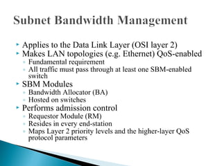  Applies to the Data Link Layer (OSI layer 2)
 Makes LAN topologies (e.g. Ethernet) QoS-enabled
◦ Fundamental requirement
◦ All traffic must pass through at least one SBM-enabled
switch
 SBM Modules
◦ Bandwidth Allocator (BA)
◦ Hosted on switches
 Performs admission control
◦ Requestor Module (RM)
◦ Resides in every end-station
◦ Maps Layer 2 priority levels and the higher-layer QoS
protocol parameters
 