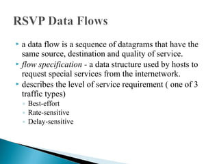  a data flow is a sequence of datagrams that have the
same source, destination and quality of service.
 flow specification - a data structure used by hosts to
request special services from the internetwork.
 describes the level of service requirement ( one of 3
traffic types)
◦ Best-effort
◦ Rate-sensitive
◦ Delay-sensitive
 