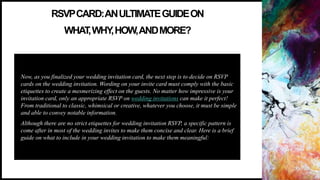 RSVPCARD:ANULTIMATEGUIDEON
WHAT
,WHY
,HOW,ANDMORE?
Now, as you finalized your wedding invitation card, the next step is to decide on RSVP
cards on the wedding invitation. Wording on your invite card must comply with the basic
etiquettes to create a mesmerizing effect on the guests. No matter how impressive is your
invitation card, only an appropriate RSVP on wedding invitations can make it perfect!
From traditional to classic, whimsical or creative, whatever you choose, it must be simple
and able to convey notable information.
Although there are no strict etiquettes for wedding invitation RSVP, a specific pattern is
come after in most of the wedding invites to make them concise and clear. Here is a brief
guide on what to include in your wedding invitation to make them meaningful:
 