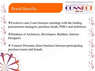 Exclusive one-2-one business meetings with the leading
procurement managers, purchase heads, PMCs and architects.
Database of Architects, Developers, Builders, Interior
Designers
 Connect Promotes direct business between participating
purchase teams and brands.
Brand Benefits
 