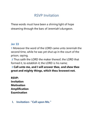 RSVP Invitation
These words must have been a shining light of hope
streaming through the bars of Jeremiah’s dungeon.
Jer 33
1 Moreover the word of the LORD came unto Jeremiah the
second time, while he was yet shut up in the court of the
prison, saying,
2 Thus saith the LORD the maker thereof, the LORD that
formed it, to establish it; the LORD is his name;
3 Call unto me, and I will answer thee, and shew thee
great and mighty things, which thou knowest not.
RSVP:
Invitation
Motivation
Amplification
Examination
I. Invitation- “Call upon Me.”
 