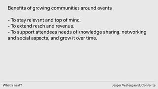 What’s next? Jesper Vestergaard, Conferize
Beneﬁts of growing communities around events
- To stay relevant and top of mind. 
- To extend reach and revenue. 
- To support attendees needs of knowledge sharing, networking
and social aspects, and grow it over time.
 
