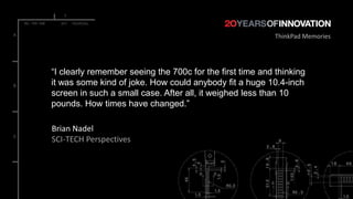 ThinkPad Memories




“I clearly remember seeing the 700c for the first time and thinking
it was some kind of joke. How could anybody fit a huge 10.4-inch
screen in such a small case. After all, it weighed less than 10
pounds. How times have changed.”

Brian Nadel
SCI-TECH Perspectives
 