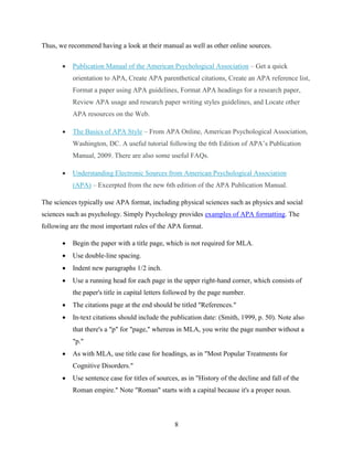 8
Thus, we recommend having a look at their manual as well as other online sources.
 Publication Manual of the American Psychological Association – Get a quick
orientation to APA, Create APA parenthetical citations, Create an APA reference list,
Format a paper using APA guidelines, Format APA headings for a research paper,
Review APA usage and research paper writing styles guidelines, and Locate other
APA resources on the Web.
 The Basics of APA Style – From APA Online, American Psychological Association,
Washington, DC. A useful tutorial following the 6th Edition of APA’s Publication
Manual, 2009. There are also some useful FAQs.
 Understanding Electronic Sources from American Psychological Association
(APA) – Excerpted from the new 6th edition of the APA Publication Manual.
The sciences typically use APA format, including physical sciences such as physics and social
sciences such as psychology. Simply Psychology provides examples of APA formatting. The
following are the most important rules of the APA format.
 Begin the paper with a title page, which is not required for MLA.
 Use double-line spacing.
 Indent new paragraphs 1/2 inch.
 Use a running head for each page in the upper right-hand corner, which consists of
the paper's title in capital letters followed by the page number.
 The citations page at the end should be titled "References."
 In-text citations should include the publication date: (Smith, 1999, p. 50). Note also
that there's a "p" for "page," whereas in MLA, you write the page number without a
"p."
 As with MLA, use title case for headings, as in "Most Popular Treatments for
Cognitive Disorders."
 Use sentence case for titles of sources, as in "History of the decline and fall of the
Roman empire." Note "Roman" starts with a capital because it's a proper noun.
 