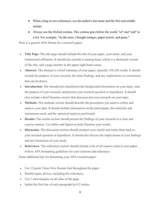 9
 When citing in-text references, use the author's last name and the first and middle
initials.
 Always use the Oxford comma. This comma goes before the words "or" and "and" in
a list. For example, "At the store, I bought oranges, paper towels, and pasta."
Here is a general APA format for a research paper:
 Title Page: The title page should include the title of your paper, your name, and your
institutional affiliation. It should also include a running head, which is a shortened version
of the title, and a page number in the upper right-hand corner.
 Abstract: The abstract is a brief summary of your paper, typically 150-250 words. It should
include the purpose of your research, the main findings, and any implications or conclusions
that can be drawn.
 Introduction: The introduction should provide background information on your topic, state
the purpose of your research, and present your research question or hypothesis. It should
also include a brief literature review that discusses previous research on your topic.
 Methods: The methods section should describe the procedures you used to collect and
analyze your data. It should include information on the participants, the materials and
instruments used, and the statistical analyses performed.
 Results: The results section should present the findings of your research in a clear and
concise manner. Use tables and figures to help illustrate your results.
 Discussion: The discussion section should interpret your results and relate them back to
your research question or hypothesis. It should also discuss the implications of your findings
and any limitations of your study.
 References: The references section should include a list of all sources cited in your paper.
Follow APA formatting guidelines for your citations and references.
Some additional tips for formatting your APA research paper:
 Use 12-point Times New Roman font throughout the paper.
 Double-space all text, including the references.
 Use 1-inch margins on all sides of the page.
 Indent the first line of each paragraph by 0.5 inches.
 