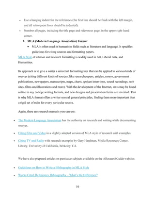 10
 Use a hanging indent for the references (the first line should be flush with the left margin,
and all subsequent lines should be indented).
 Number all pages, including the title page and references page, in the upper right-hand
corner.
2. MLA (Modern Language Association) Format:
 MLA is often used in humanities fields such as literature and language. It specifies
guidelines for citing sources and formatting papers.
MLA Style of citation and research formatting is widely used in Art, Liberal Arts, and
Humanities.
Its approach is to give a writer a universal formatting tool that can be applied to various kinds of
sources (citing different kinds of sources, like research papers, articles, essays, government
publications, newspapers, manuscripts, maps, charts, spoken interviews, sound recordings, web
sites, films and illustrations and more). With the development of the Internet, texts may be found
online in any college writing formats, and new designs and presentation forms are invented. That
is why MLA format offers a writer several general principles, finding them more important than
a rigid set of rules for every particular source.
Again, there are research manuals you can use:
 The Modern Language Association has the authority on research and writing while documenting
sources.
 Citing Film and Video in a slightly adapted version of MLA style of research with examples.
 Citing TV and Radio with research examples by Gary Handman, Media Resources Center,
Library, University of California, Berkeley, CA.
We have also prepared articles on particular subjects available on the AResearchGuide website:
 Guidelines on How to Write a Bibliography in MLA Style
 Works Cited, References, Bibliography – What’s the Difference?
 