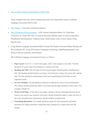 11
 How to Write Footnotes and Endnotes in MLA Style
These examples show the correct writing format styles for citing online sources in Modern
Language Association (MLA) style:
 MLA Online – University of Houston Libraries
 MLA Parenthetical Documentation – LEO: Literacy Education Online, St. Cloud State
University, St. Cloud, MN. How to correctly document different types of sources using MLA
Parenthetical Documentation: Author(s) name, Multivolume works, Classic literary works,
Special cases.
 Using Modern Language Association (MLA) Format The Purdue University Online Writing Lab,
West Lafayette, IN. Using APA format, formatting in Sociology, Handling quotations in text,
Works Cited list, Footnotes, and Endnotes.
MLA (Modern Language Association) Format is as follows:
 Page Layout: Use 8.5 x 11-inch white paper, with 1-inch margins on all sides. The font
should be 12-point Times New Roman or a similar serif font.
 Heading and Title: The first page of your research paper should include a heading and a
title. The heading should include your name, your instructor’s name, the course title, and the
date. The title should be centered and in title case (capitalizing the first letter of each
important word).
 In-Text Citations: Use parenthetical citations to indicate the source of your information.
The citation should include the author’s last name and the page number(s) of the source. For
example: (Smith 23).
 Works Cited Page: At the end of your paper, include a Works Cited page that lists all the
sources you used in your research. Each entry should include the author’s name, the title of
the work, the publication information, and the medium of publication.
 Formatting Quotations: Use double quotation marks for short quotations and block
quotations for longer quotations. Indent the entire quotation five spaces from the left
margin.
 