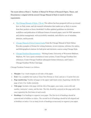 14
The recent edition of Kate L. Turabian A Manual for Writers of Research Papers, Theses, and
Dissertations is aligned with the newest Chicago Manual of Style to match its format’s
requirements.
 The Chicago Manual of Style, 17th ed. This edition has been prepared with an eye toward
how we find, create, and cite research information that readers are as likely to access
from their pockets as from a bookshelf. It offers updated guidelines on electronic
workflows and publication of different format of research paper, tools for PDF annotation
and citation management, web accessibility standards, and effective use of metadata,
abstracts, and keywords.
 Chicago Manual of Style Citation Guide From the Chicago Manual of Style Online.
Provides examples of format for writing footnotes, in-text citations, reference list entries,
and bibliographical citations for both print and electronic sources using Chicago Style.
 Chicago/Turabian Documentation – Writing Center, University of Wisconsin-Madison,
Madison, WI. Get a quick orientation to note systems, Create Chicago/Turabian first
references, Create Chicago/Turabian subsequent format references, and Create a
Chicago/Turabian Works Cited page.
Chicago/Turabian Formate is as follows:
 Margins: Use 1-inch margins on all sides of the paper.
 Font: Use a readable font such as Times New Roman or Arial, and use a 12-point font size.
 Page numbering: Number all pages in the upper right-hand corner, beginning with the first
page of text. Use Arabic numerals.
 Title page: Include a title page with the title of the paper, your name, course title and
number, instructor’s name, and the date. The title should be centered on the page and in title
case (capitalize the first letter of each word).
 Headings: Use headings to organize your paper. The first level of headings should be
centered and in boldface or italics. The second level of headings should be left-aligned and
in boldface or italics. Use as many levels of headings as necessary to organize your paper.
 