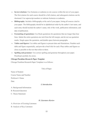 15
 In-text citations: Use footnotes or endnotes to cite sources within the text of your paper.
The first citation for each source should be a full citation, and subsequent citations can be
shortened. Use superscript numbers to indicate footnotes or endnotes.
 Bibliography: Include a bibliography at the end of your paper, listing all sources cited in
your paper. The bibliography should be in alphabetical order by the author’s last name, and
each entry should include the author’s name, title of the work, publication information, and
date of publication.
 Formatting of quotations: Use block quotations for quotations that are longer than four
lines. Indent the entire quotation one inch from the left margin, and do not use quotation
marks. Single-space the quotation, and double-space between paragraphs.
 Tables and figures: Use tables and figures to present data and illustrations. Number each
table and figure sequentially, and provide a brief title for each. Place tables and figures as
close as possible to the text that refers to them.
 Spelling and grammar: Use correct spelling and grammar throughout your paper.
Proofread carefully for errors.
Chicago/Turabian Research Paper Template
Chicago/Turabian Research Paper Template is as follows:
Title of Paper
Name of Student
Course Name and Number
Professor’s Name
Date
I. Introduction
A. Background Information
B. Research Question
C. Thesis Statement
II. Literature Review
A. Overview of Existing Literature
B. Analysis of Key Literature
 