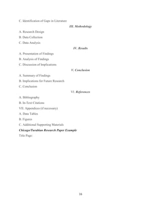 16
C. Identification of Gaps in Literature
III. Methodology
A. Research Design
B. Data Collection
C. Data Analysis
IV. Results
A. Presentation of Findings
B. Analysis of Findings
C. Discussion of Implications
V. Conclusion
A. Summary of Findings
B. Implications for Future Research
C. Conclusion
VI. References
A. Bibliography
B. In-Text Citations
VII. Appendices (if necessary)
A. Data Tables
B. Figures
C. Additional Supporting Materials
Chicago/Turabian Research Paper Example
Title Page:
 