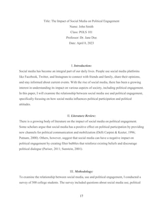 17
Title: The Impact of Social Media on Political Engagement
Name: John Smith
Class: POLS 101
Professor: Dr. Jane Doe
Date: April 8, 2023
I. Introduction:
Social media has become an integral part of our daily lives. People use social media platforms
like Facebook, Twitter, and Instagram to connect with friends and family, share their opinions,
and stay informed about current events. With the rise of social media, there has been a growing
interest in understanding its impact on various aspects of society, including political engagement.
In this paper, I will examine the relationship between social media use and political engagement,
specifically focusing on how social media influences political participation and political
attitudes.
II. Literature Review:
There is a growing body of literature on the impact of social media on political engagement.
Some scholars argue that social media has a positive effect on political participation by providing
new channels for political communication and mobilization (Delli Carpini & Keeter, 1996;
Putnam, 2000). Others, however, suggest that social media can have a negative impact on
political engagement by creating filter bubbles that reinforce existing beliefs and discourage
political dialogue (Pariser, 2011; Sunstein, 2001).
III. Methodology:
To examine the relationship between social media, use and political engagement, I conducted a
survey of 500 college students. The survey included questions about social media use, political
 