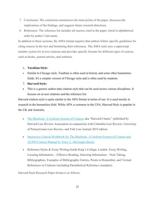 21
7. Conclusion: The conclusion summarizes the main points of the paper, discusses the
implications of the findings, and suggests future research directions.
8. References: The reference list includes all sources cited in the paper, listed in alphabetical
order by author’s last name.
In addition to these sections, the AMA format requires that authors follow specific guidelines for
citing sources in the text and formatting their references. The AMA style uses a superscript
number system for in-text citations and provides specific formats for different types of sources,
such as books, journal articles, and websites.
6. Turabian Style:
 Similar to Chicago style, Turabian is often used in history and some other humanities
fields. It's a simpler version of Chicago style and is often used by students.
7. Harvard Style:
 This is a generic author-date citation style that can be used across various disciplines. It
focuses on in-text citations and the reference list.
Harvard citation style is quite similar to the APA format in terms of use. It is used mostly in
research in the humanities field. While APA is common in the USA, Harvard Style is popular in
the UK and Australia.
 The Bluebook: A Uniform System of Citation, aka “Harvard Citator,” published by
Harvard Law Review Association in conjunction with Columbia Law Review, University
of Pennsylvania Law Review, and Yale Law Journal 2019 edition
 Interactive Citation Workbook for The Bluebook: A Uniform System of Citation and
ALWD Citation Manual by Tracy L. McGaugh (Book)
 Reference Styles & Essay Writing Guide King’s College, London. Essay Writing,
Locating Information – Effective Reading, Selecting Information – Note Taking,
Bibliographies, Examples of Bibliographic Entries, Points to Remember, and Textual
References or Citations (including Parenthetical Reference examples).
Harvard Style Research Paper format is as follows:
 