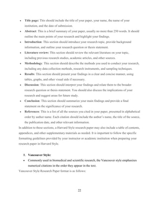 22
 Title page: This should include the title of your paper, your name, the name of your
institution, and the date of submission.
 Abstract: This is a brief summary of your paper, usually no more than 250 words. It should
outline the main points of your research and highlight your findings.
 Introduction: This section should introduce your research topic, provide background
information, and outline your research question or thesis statement.
 Literature review: This section should review the relevant literature on your topic,
including previous research studies, academic articles, and other sources.
 Methodology: This section should describe the methods you used to conduct your research,
including any data collection methods, research instruments, and sampling techniques.
 Results: This section should present your findings in a clear and concise manner, using
tables, graphs, and other visual aids if necessary.
 Discussion: This section should interpret your findings and relate them to the broader
research question or thesis statement. You should also discuss the implications of your
research and suggest areas for future study.
 Conclusion: This section should summarize your main findings and provide a final
statement on the significance of your research.
 References: This is a list of all the sources you cited in your paper, presented in alphabetical
order by author name. Each citation should include the author’s name, the title of the source,
the publication date, and other relevant information.
In addition to these sections, a Harvard Style research paper may also include a table of contents,
appendices, and other supplementary materials as needed. It is important to follow the specific
formatting guidelines provided by your instructor or academic institution when preparing your
research paper in Harvard Style.
8. Vancouver Style:
 Commonly used in biomedical and scientific research, the Vancouver style emphasizes
numerical citations in the order they appear in the text.
Vancouver Style Research Paper format is as follows:
 
