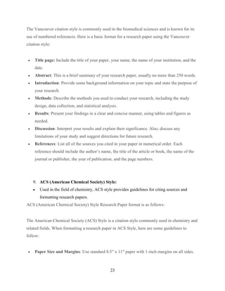 23
The Vancouver citation style is commonly used in the biomedical sciences and is known for its
use of numbered references. Here is a basic format for a research paper using the Vancouver
citation style:
 Title page: Include the title of your paper, your name, the name of your institution, and the
date.
 Abstract: This is a brief summary of your research paper, usually no more than 250 words.
 Introduction: Provide some background information on your topic and state the purpose of
your research.
 Methods: Describe the methods you used to conduct your research, including the study
design, data collection, and statistical analysis.
 Results: Present your findings in a clear and concise manner, using tables and figures as
needed.
 Discussion: Interpret your results and explain their significance. Also, discuss any
limitations of your study and suggest directions for future research.
 References: List all of the sources you cited in your paper in numerical order. Each
reference should include the author’s name, the title of the article or book, the name of the
journal or publisher, the year of publication, and the page numbers.
9. ACS (American Chemical Society) Style:
 Used in the field of chemistry, ACS style provides guidelines for citing sources and
formatting research papers.
ACS (American Chemical Society) Style Research Paper format is as follows:
The American Chemical Society (ACS) Style is a citation style commonly used in chemistry and
related fields. When formatting a research paper in ACS Style, here are some guidelines to
follow:
 Paper Size and Margins: Use standard 8.5″ x 11″ paper with 1-inch margins on all sides.
 