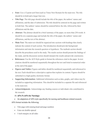24
 Font: Use a 12-point serif font (such as Times New Roman) for the main text. The title
should be in bold and a larger font size.
 Title Page: The title page should include the title of the paper, the authors’ names and
affiliations, and the date of submission. The title should be centered on the page and written
in bold font. The authors’ names should be centered below the title, followed by their
affiliations and the date.
 Abstract: The abstract should be a brief summary of the paper, no more than 250 words. It
should be on a separate page and include the title of the paper, the authors’ names and
affiliations, and the text of the abstract.
 Main Text: The main text should be organized into sections with headings that clearly
indicate the content of each section. The introduction should provide background
information and state the research question or hypothesis. The methods section should
describe the procedures used in the study. The results section should present the findings of
the study, and the discussion section should interpret the results and provide conclusions.
 References: Use the ACS Style guide to format the references cited in the paper. In-text
citations should be numbered sequentially throughout the text and listed in numerical order
at the end of the paper.
 Figures and Tables: Figures and tables should be numbered sequentially and referenced in
the text. Each should have a descriptive caption that explains its content. Figures should be
submitted in a high-quality electronic format.
 Supporting Information: Additional information such as data, graphs, and videos may be
included as supporting information. This should be included in a separate file and referenced
in the main text.
 Acknowledgments: Acknowledge any funding sources or individuals who contributed to
the research.
10. APA-N (APA for Nursing):
 An adaptation of APA style specifically for nursing and healthcare-related research.
APA format includes the following:
 Title page with running head and page numbers
 Lines are double-spaced
 1-inch margins on all sides
 
