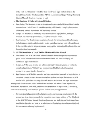 26
of the court or publication. Two of the most widely used legal citation styles in the
United States Are the Bluebook and the ALWD (Association of Legal Writing Directors)
Citation Manual. Here's an overview of each:
1. The Bluebook: A Uniform System of Citation:
 Description: The Bluebook is one of the most well-known and widely used legal citation
manuals in the United States. It provides detailed guidelines for citing legal documents,
court cases, statutes, regulations, and secondary sources.
 Usage: The Bluebook is commonly used in law schools, legal practice, and legal
research. It's especially prevalent in U.S. federal and state courts.
 Key Features: The Bluebook covers citation formats for various types of legal sources,
including cases, statutes, administrative codes, secondary sources, court rules, and more.
It also provides rules for abbreviating case names, citing international legal materials, and
formatting legal memoranda.
2. ALWD (Association of Legal Writing Directors) Citation Manual:
 Description: The ALWD Citation Manual is another widely recognized legal citation
guide. It was created as an alternative to The Bluebook and aims to simplify and
standardize legal citation rules.
 Usage: ALWD is used in some law schools and legal writing programs, as well as by
some legal publishers. While it's less common than The Bluebook, it has gained
popularity as a user-friendly alternative.
 Key Features: ALWD offers a simpler and more streamlined approach to legal citation. It
covers the citation of cases, statutes, regulations, and various legal documents. ALWD
also includes guidelines for citing electronic sources, court rules, and legal memoranda.
It's important to note that the choice between The Bluebook and ALWD often depends on
institutional preferences, court rules, and individual preferences of legal writers. Additionally,
some jurisdictions may have their own specific citation rules and requirements.
 For more detailed guidance on legal citation styles and to ensure compliance with the
appropriate style, it's recommended to consult the most recent editions of The Bluebook
or the ALWD Citation Manual. Legal professionals, law students, and legal researchers
should also check for any local or jurisdiction-specific citation rules when drafting legal
documents or conducting legal research.
 