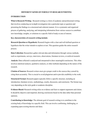 1
DIFFERENT KINDS OF FORMAT IN RESEARCH WRITING
INTRODUCTION
What is Research Writing - Research writing is a form of academic and professional writing
that involves conducting an in-depth investigation into a particular topic or question and
presenting the findings in a structured and coherent manner. It is a systematic and organized
process of gathering, analyzing, and interpreting information from various sources to contribute
new knowledge, insights, or solutions to a specific field of study or area of interest.
Key characteristics of research writing include:
Research Question or Hypothesis: Research begins with a clear and well-defined question or
hypothesis that the writer intends to explore or test. This question guides the entire research
process.
Data Collection: Researchers gather relevant data and information through various methods,
such as experiments, surveys, interviews, observations, literature reviews, or archival research.
Analysis: Data collected is analyzed and interpreted to draw meaningful conclusions. This often
involves statistical analysis, qualitative analysis, or other methods depending on the nature of the
research.
Citation of Sources: Research writers must give proper credit to the sources they consult by
citing them accurately. This is crucial to avoid plagiarism and to provide credibility to the work.
Structured Format: Research papers typically follow a specific structure, including an
introduction, literature review, methodology, results, discussion, and conclusion. The format may
vary depending on the style guide or academic discipline.
Evidence-Based: Research writing relies on evidence and facts to support arguments and claims.
It should be objective and impartial, drawing conclusions based on the data rather than personal
opinions.
Contributing to Knowledge: The ultimate goal of research writing is to contribute to the
existing body of knowledge in a specific field. This can involve confirming, challenging, or
expanding upon existing theories and ideas.
 