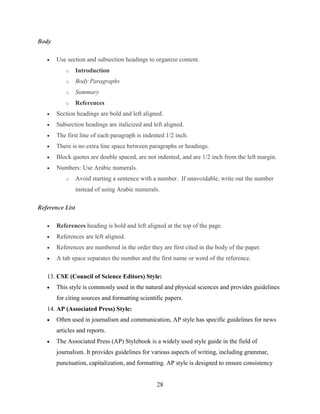 28
Body
 Use section and subsection headings to organize content.
o Introduction
o Body Paragraphs
o Summary
o References
 Section headings are bold and left aligned.
 Subsection headings are italicized and left aligned.
 The first line of each paragraph is indented 1/2 inch.
 There is no extra line space between paragraphs or headings.
 Block quotes are double spaced, are not indented, and are 1/2 inch from the left margin.
 Numbers: Use Arabic numerals.
o Avoid starting a sentence with a number. If unavoidable, write out the number
instead of using Arabic numerals.
Reference List
 References heading is bold and left aligned at the top of the page.
 References are left aligned.
 References are numbered in the order they are first cited in the body of the paper.
 A tab space separates the number and the first name or word of the reference.
13. CSE (Council of Science Editors) Style:
 This style is commonly used in the natural and physical sciences and provides guidelines
for citing sources and formatting scientific papers.
14. AP (Associated Press) Style:
 Often used in journalism and communication, AP style has specific guidelines for news
articles and reports.
 The Associated Press (AP) Stylebook is a widely used style guide in the field of
journalism. It provides guidelines for various aspects of writing, including grammar,
punctuation, capitalization, and formatting. AP style is designed to ensure consistency
 