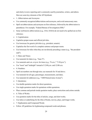 29
and clarity in news reporting and is commonly used by journalists, writers, and editors.
Here are some key elements of the AP Stylebook:
 1. Abbreviations and Acronyms:
 Use commonly recognized abbreviations and acronyms, and avoid unnecessary ones.
 Spell out abbreviations and acronyms on first reference, followed by the abbreviation in
parentheses. For example, "Federal Bureau of Investigation (FBI)."
 Some well-known abbreviations (e.g., USA, NASA) do not need to be spelled out on first
reference.
 2. Capitalization:
 Capitalize proper nouns and official job titles.
 Use lowercase for generic job titles (e.g., president, senator).
 Capitalize the first word of a complete sentence and proper nouns.
 Use lowercase for titles when they are not directly preceding a name (e.g., "the president
said").
 3. Dates and Times:
 Use numerals for dates (e.g., "June 5").
 Use numerals and a.m. or p.m. for times (e.g., "8 a.m.," "3:30 p.m.").
 Use "noon" and "midnight" instead of 12:00 p.m. and 12:00 a.m.
 4. Numbers:
 Spell out numbers one through nine; use numerals for 10 and above.
 Use numerals for all ages, percentages, measurements, and dates.
 Use numerals for addresses (e.g., "1600 Pennsylvania Avenue").
 5. Quotations:
 Use double quotation marks for direct quotations.
 Use single quotation marks for quotations within quotations.
 Place commas and periods inside quotation marks; place semicolons and colons outside.
 6. Titles of Works:
 Use quotation marks for the titles of articles, songs, and short works.
 Use italics or underlining for the titles of books, movies, plays, and longer works.
 7. Hyphenation and Compound Words:
 Follow AP guidelines for hyphenating compound words and phrases.
 