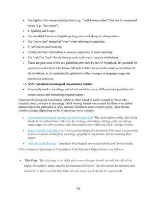 30
 Use hyphens for compound adjectives (e.g., "well-known author") but not for compound
nouns (e.g., "ice cream").
 8. Spelling and Usage:
 Use standard American English spelling and avoid slang or colloquialisms.
 Use "more than" instead of "over" when referring to quantities.
 9. Attribution and Sourcing:
 Clearly attribute information to sources, especially in news reporting.
 Use "said" or "says" for attribution, and avoid overly creative attributions.
 These are just some of the key guidelines provided by the AP Stylebook. It's essential for
journalists and writers who follow AP style to have access to the most recent edition of
the stylebook, as it is periodically updated to reflect changes in language usage and
journalistic practices.
15. ASA (American Sociological Association) Format:
 Commonly used in sociology and related social sciences, ASA provides guidelines for
citing sources and formatting research papers.
American Sociological Association (ASA) is often found in works created by those who
research, study, or work in Sociology. ASA writing format was created for those who author
manuscripts to be published in ASA journals. Similar to other citation styles, ASA format
citation changes depending on the originating source material.
 American Sociological Association Style Guide 2019 The sixth edition of the ASA Style
Guide is the authoritative reference for writing, submitting, editing, and copyediting
manuscripts for ASA journals and other publications following ASA’s unique format.
 Quick Tips for ASA Style by American Sociological Association This source is provided
to assist students in studying sociology, properly citing format, and referencing their
essays.
 ASA Style and Format – American Sociological Association Style and Format Guide.
ASA (American Sociological Association) Style Research Paper format is as follows:
 Title Page: The title page of an ASA style research paper should include the title of the
paper, the author’s name, and the institutional affiliation. The title should be centered and
should be in title case (the first letter of each major word should be capitalized).
 