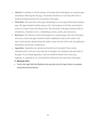 31
 Abstract: An abstract is a brief summary of the paper that should appear on a separate page
immediately following the title page. The abstract should be no more than 200 words in
length and should summarize the main points of the paper.
 Main Body: The main body of the paper should begin on a new page following the abstract
page. The paper should be double-spaced, with 1-inch margins on all sides, and should be
written in 12-point Times New Roman font. The main body of the paper should include an
introduction, a literature review, a methodology section, results, and a discussion.
 References: The reference section should appear on a separate page at the end of the paper.
All sources cited in the paper should be listed in alphabetical order by the author’s last
name. Each reference should include the author’s name, the title of the work, the publication
information, and the date of publication.
 Appendices: Appendices are optional and should only be included if they contain
information that is relevant to the study but too lengthy to be included in the main body of
the paper. If you include appendices, each one should be labeled with a letter (e.g.,
Appendix A, Appendix B, etc.) and should be referenced in the main body of the paper
16. Bluebook Style:
 Used in the legal field, the Bluebook style provides rules for legal citation in academic
and professional documents.
 