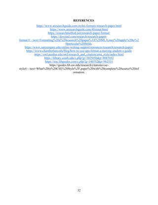32
REFERENCES
https://www.aresearchguide.com/styles-formats-research-paper.html
https://www.aresearchguide.com/4format.html
https://researchmethod.net/research-paper-format/
https://dovetail.com/research/research-paper-
format/#:~:text=Formatting%20a%20research%20paper%3A%20MLA,may%20apply%20to%2
0particular%20fields.
https://www.sunyempire.edu/online-writing-support/resources/research/research-paper/
https://www.chamberlain.edu/blog/how-to-use-apa-format-a-nursing-student-s-guide
https://owl.purdue.edu/owl/research_and_citation/ama_style/index.html
https://library.south.edu/c.php?g=1025656&p=8087032
https://irsc.libguides.com/c.php?g=146552&p=962531
https://guides.lib.uw.edu/research/citations/cse-
style#:~:text=What%20is%20CSE%20Style%3F,paper%20with%20complete%20source%20inf
ormation.
 