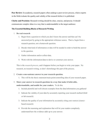 2
Peer Review: In academia, research papers often undergo a peer-review process, where experts
in the field evaluate the quality and validity of the research before it is published.
Clarity and Precision: Research writing should be clear, concise, and precise. It should
communicate complex ideas in a way that is understandable to the target audience.
The Essential Building Blocks of Research Writing
1. Do real research
1. Begin from a question to which you don’t know the answer and that can’t be
answered just by going to the appropriate reference source. That is, begin from a
research question, not a homework question.
2. Decide what kind of information or data will be needed in order to build the answer
to the question.
3. Gather information and/or collect data.
4. Work with the information/data to derive or construct your answer.
This is the research process, and it happens before you begin to write your paper. No
research, no research writing, so don’t shortchange this part of the process.
2. Create a one-sentence answer to your research question.
1. This will be the thesis statement/main point/controlling idea of your research paper.
3. Share your answer to research questions in a way that make it believable,
understandable, and usable for your readers. To do this
1. Include plentiful and well-chosen examples from the data/information you gathered
2. Indicate the validity of your data by accurately reporting your research method (field
or lab research)
3. Indicate the quality of your information by accurately citing your sources (source-
based research)
4. Provide the reasoning and explanation that will let your readers completely
understand how the evidence adds up to your answer.
 