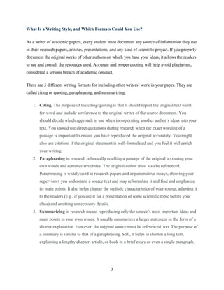 3
What Is a Writing Style, and Which Formats Could You Use?
As a writer of academic papers, every student must document any source of information they use
in their research papers, articles, presentations, and any kind of scientific project. If you properly
document the original works of other authors on which you base your ideas, it allows the readers
to see and consult the resources used. Accurate and proper quoting will help avoid plagiarism,
considered a serious breach of academic conduct.
There are 3 different writing formats for including other writers’ work in your paper. They are
called citing or quoting, paraphrasing, and summarizing.
1. Citing. The purpose of the citing/quoting is that it should repeat the original text word-
for-word and include a reference to the original writer of the source document. You
should decide which approach to use when incorporating another author’s ideas into your
text. You should use direct quotations during research when the exact wording of a
passage is important to ensure you have reproduced the original accurately. You might
also use citations if the original statement is well-formulated and you feel it will enrich
your writing.
2. Paraphrasing in research is basically retelling a passage of the original text using your
own words and sentence structures. The original author must also be referenced.
Paraphrasing is widely used in research papers and argumentative essays, showing your
supervisors you understand a source text and may reformulate it and find and emphasize
its main points. It also helps change the stylistic characteristics of your source, adapting it
to the readers (e.g., if you use it for a presentation of some scientific topic before your
class) and omitting unnecessary details.
3. Summarizing in research means reproducing only the source’s most important ideas and
main points in your own words. It usually summarizes a larger statement in the form of a
shorter explanation. However, the original source must be referenced, too. The purpose of
a summary is similar to that of a paraphrasing. Still, it helps to shorten a long text,
explaining a lengthy chapter, article, or book in a brief essay or even a single paragraph.
 