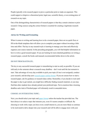 5
People typically write research papers to prove a particular point or make an argument. This
could support or disprove a theoretical point, legal case, scientific theory, or an existing piece of
research on any topic.
One of the distinguishing characteristics of research papers is that they contain citations to prior
research. Citing sources using the correct format is essential for creating a legitimate research
paper.
Advice for Writing and Formatting
When it comes to writing and learning how to do a research paper, there are no quick fixes or
fill-in-the-blank templates that will allow you to complete your paper without investing a little
time and effort. The key to any research style is learning to manage your time and effectively
organize your source material. In the preceding paragraphs, you will find helpful information on
how to write a good research paper. If you are looking for more detailed guidelines on writing a
research paper, consult the books and manuals recommended further down in the article.
DO NOT PROCRASTINATE;
The key to any successful research paper is remembering to start as early as possible. If you are
told early in the semester about a research essay deadline – don’t wait until the last moment to
start. Take advantage of every day available to pick your topic (if one is not assigned), conduct
your research, and develop your research paper outline format. If you are unsure how to start a
research paper, ask for guidance or research ideas online. Remember, if you decide to wait until
the paper is due to get started, you might have difficulty finding research material, or you may
find that other students have already picked your preferred topic. Not to mention that a looming
deadline and a lack of finished paper will ultimately result in unneeded stress.
CHOOSE AN INTERESTING TOPIC;
Next, you should select your topic and paper format unless the teacher has provided one. The
best choice is to select a topic that interests you, even if it seems complex or difficult. By
choosing to work with a topic you have even a small interest in, you are more likely to continue
to be motivated to delve deeper into your research and will be able to engage more with your
 