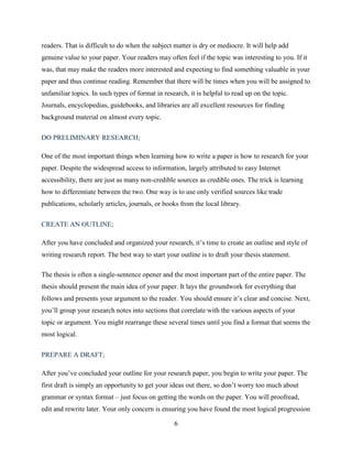 6
readers. That is difficult to do when the subject matter is dry or mediocre. It will help add
genuine value to your paper. Your readers may often feel if the topic was interesting to you. If it
was, that may make the readers more interested and expecting to find something valuable in your
paper and thus continue reading. Remember that there will be times when you will be assigned to
unfamiliar topics. In such types of format in research, it is helpful to read up on the topic.
Journals, encyclopedias, guidebooks, and libraries are all excellent resources for finding
background material on almost every topic.
DO PRELIMINARY RESEARCH;
One of the most important things when learning how to write a paper is how to research for your
paper. Despite the widespread access to information, largely attributed to easy Internet
accessibility, there are just as many non-credible sources as credible ones. The trick is learning
how to differentiate between the two. One way is to use only verified sources like trade
publications, scholarly articles, journals, or books from the local library.
CREATE AN OUTLINE;
After you have concluded and organized your research, it’s time to create an outline and style of
writing research report. The best way to start your outline is to draft your thesis statement.
The thesis is often a single-sentence opener and the most important part of the entire paper. The
thesis should present the main idea of your paper. It lays the groundwork for everything that
follows and presents your argument to the reader. You should ensure it’s clear and concise. Next,
you’ll group your research notes into sections that correlate with the various aspects of your
topic or argument. You might rearrange these several times until you find a format that seems the
most logical.
PREPARE A DRAFT;
After you’ve concluded your outline for your research paper, you begin to write your paper. The
first draft is simply an opportunity to get your ideas out there, so don’t worry too much about
grammar or syntax format – just focus on getting the words on the paper. You will proofread,
edit and rewrite later. Your only concern is ensuring you have found the most logical progression
 