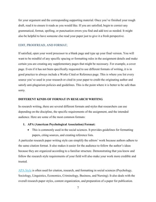 7
for your argument and the corresponding supporting material. Once you’ve finished your rough
draft, read it to ensure it reads as you would like. If you are satisfied, begin to correct any
grammatical, format, spelling, or punctuation errors you find and add text as needed. It might
also be helpful to have someone else read your paper just to give it a fresh perspective.
EDIT, PROOFREAD, AND FORMAT;
If satisfied, open your word processor to a blank page and type up your final version. You will
want to be mindful of any specific spacing or formatting rules in the assignment details and make
certain you are creating any supplementary pages that might be necessary. For example, a cover
page. Even if it has not been specifically requested to use different formats of writing, it is in
good practice to always include a Works Cited or Reference page. This is where you list every
source you’ve used in your research or cited in your paper to credit the originating author and
satisfy anti-plagiarism policies and guidelines. This is the point where it is better to be safe than
sorry.
DIFFERENT KINDS OF FORMAT IN RESEARCH WRITING
In research writing, there are several different formats and styles that researchers can use
depending on the discipline, the specific requirements of the assignment, and the intended
audience. Here are some of the most common formats:
1. APA (American Psychological Association) Format:
 This is commonly used in the social sciences. It provides guidelines for formatting
papers, citing sources, and creating reference lists.
A particular research paper writing style can simplify the editors’ work because authors adhere to
the same citation format. It also makes it easier for the audience to follow the author’s ideas
because they are organized according to a familiar structure. Demonstrating that you know and
follow the research style requirements of your field will also make your work more credible and
trusted.
APA Style is often used for citation, research, and formatting in social sciences (Psychology,
Sociology, Linguistics, Economics, Criminology, Business, and Nursing). It also deals with the
overall research paper styles, content organization, and preparation of a paper for publication.
 