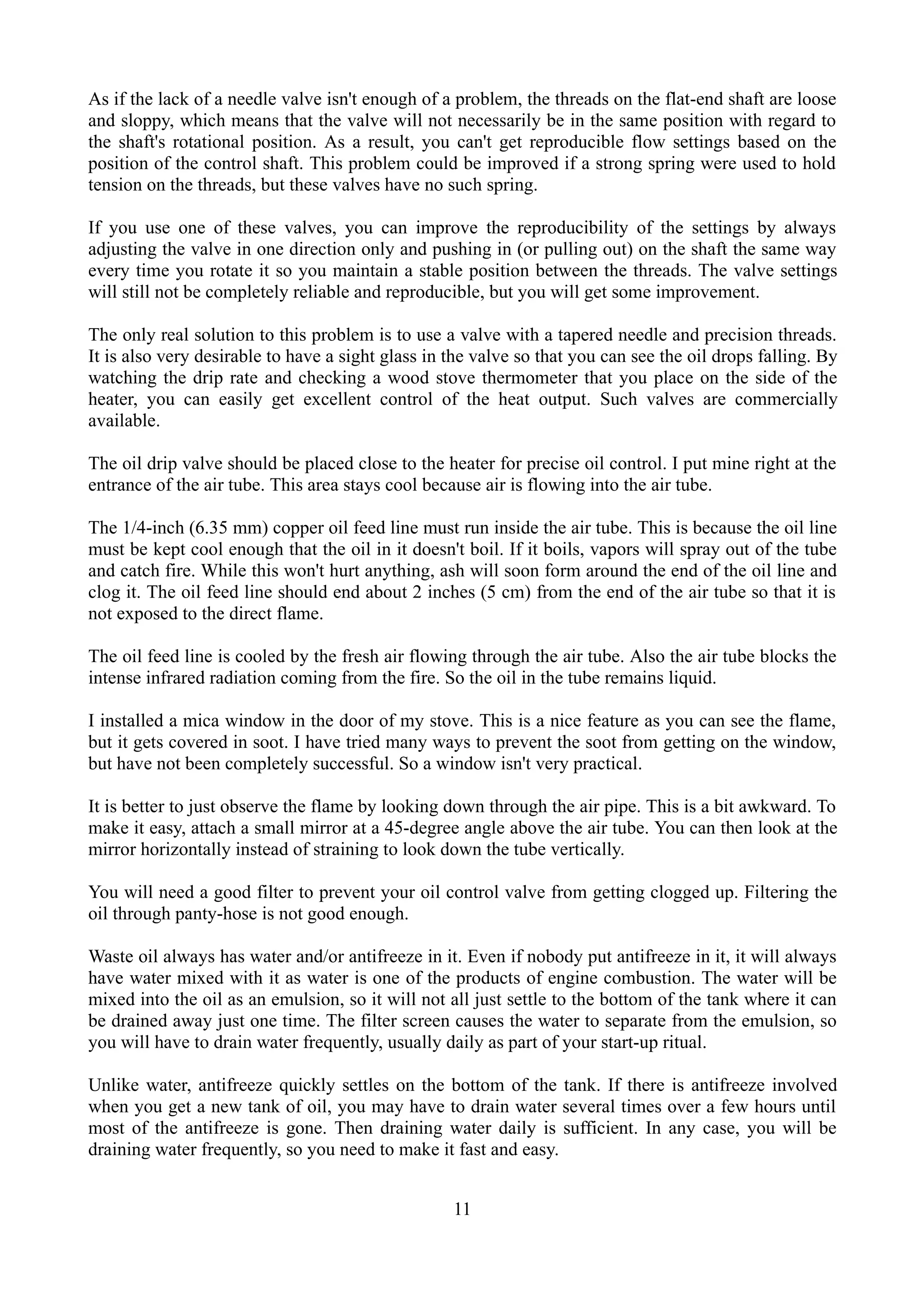 As if the lack of a needle valve isn't enough of a problem, the threads on the flat-end shaft are loose
and sloppy, which means that the valve will not necessarily be in the same position with regard to
the shaft's rotational position. As a result, you can't get reproducible flow settings based on the
position of the control shaft. This problem could be improved if a strong spring were used to hold
tension on the threads, but these valves have no such spring.

If you use one of these valves, you can improve the reproducibility of the settings by always
adjusting the valve in one direction only and pushing in (or pulling out) on the shaft the same way
every time you rotate it so you maintain a stable position between the threads. The valve settings
will still not be completely reliable and reproducible, but you will get some improvement.

The only real solution to this problem is to use a valve with a tapered needle and precision threads.
It is also very desirable to have a sight glass in the valve so that you can see the oil drops falling. By
watching the drip rate and checking a wood stove thermometer that you place on the side of the
heater, you can easily get excellent control of the heat output. Such valves are commercially
available.

The oil drip valve should be placed close to the heater for precise oil control. I put mine right at the
entrance of the air tube. This area stays cool because air is flowing into the air tube.

The 1/4-inch (6.35 mm) copper oil feed line must run inside the air tube. This is because the oil line
must be kept cool enough that the oil in it doesn't boil. If it boils, vapors will spray out of the tube
and catch fire. While this won't hurt anything, ash will soon form around the end of the oil line and
clog it. The oil feed line should end about 2 inches (5 cm) from the end of the air tube so that it is
not exposed to the direct flame.

The oil feed line is cooled by the fresh air flowing through the air tube. Also the air tube blocks the
intense infrared radiation coming from the fire. So the oil in the tube remains liquid.

I installed a mica window in the door of my stove. This is a nice feature as you can see the flame,
but it gets covered in soot. I have tried many ways to prevent the soot from getting on the window,
but have not been completely successful. So a window isn't very practical.

It is better to just observe the flame by looking down through the air pipe. This is a bit awkward. To
make it easy, attach a small mirror at a 45-degree angle above the air tube. You can then look at the
mirror horizontally instead of straining to look down the tube vertically.

You will need a good filter to prevent your oil control valve from getting clogged up. Filtering the
oil through panty-hose is not good enough.

Waste oil always has water and/or antifreeze in it. Even if nobody put antifreeze in it, it will always
have water mixed with it as water is one of the products of engine combustion. The water will be
mixed into the oil as an emulsion, so it will not all just settle to the bottom of the tank where it can
be drained away just one time. The filter screen causes the water to separate from the emulsion, so
you will have to drain water frequently, usually daily as part of your start-up ritual.

Unlike water, antifreeze quickly settles on the bottom of the tank. If there is antifreeze involved
when you get a new tank of oil, you may have to drain water several times over a few hours until
most of the antifreeze is gone. Then draining water daily is sufficient. In any case, you will be
draining water frequently, so you need to make it fast and easy.


                                                   11
 