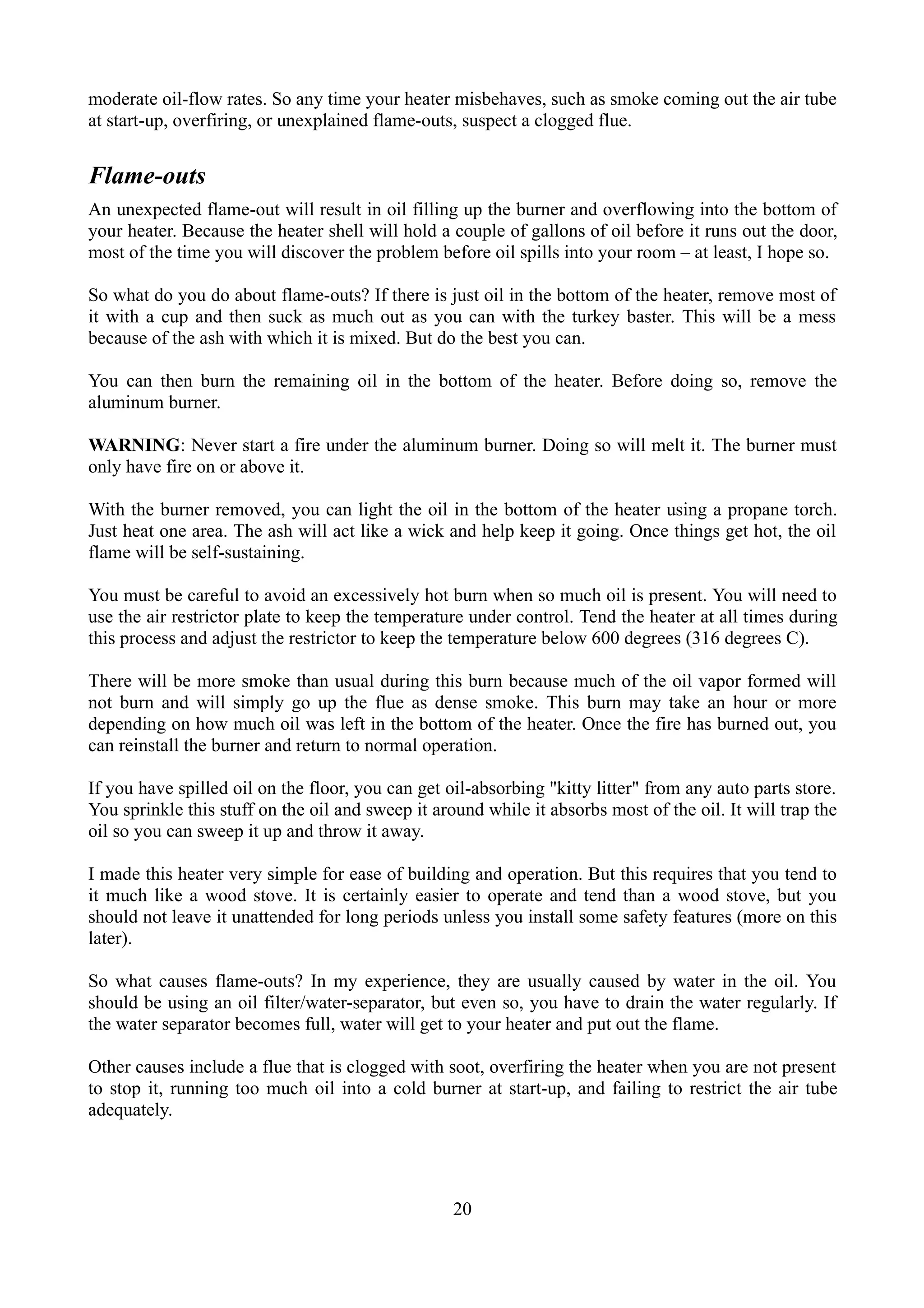 moderate oil-flow rates. So any time your heater misbehaves, such as smoke coming out the air tube
at start-up, overfiring, or unexplained flame-outs, suspect a clogged flue.


Flame-outs
An unexpected flame-out will result in oil filling up the burner and overflowing into the bottom of
your heater. Because the heater shell will hold a couple of gallons of oil before it runs out the door,
most of the time you will discover the problem before oil spills into your room – at least, I hope so.

So what do you do about flame-outs? If there is just oil in the bottom of the heater, remove most of
it with a cup and then suck as much out as you can with the turkey baster. This will be a mess
because of the ash with which it is mixed. But do the best you can.

You can then burn the remaining oil in the bottom of the heater. Before doing so, remove the
aluminum burner.

WARNING: Never start a fire under the aluminum burner. Doing so will melt it. The burner must
only have fire on or above it.

With the burner removed, you can light the oil in the bottom of the heater using a propane torch.
Just heat one area. The ash will act like a wick and help keep it going. Once things get hot, the oil
flame will be self-sustaining.

You must be careful to avoid an excessively hot burn when so much oil is present. You will need to
use the air restrictor plate to keep the temperature under control. Tend the heater at all times during
this process and adjust the restrictor to keep the temperature below 600 degrees (316 degrees C).

There will be more smoke than usual during this burn because much of the oil vapor formed will
not burn and will simply go up the flue as dense smoke. This burn may take an hour or more
depending on how much oil was left in the bottom of the heater. Once the fire has burned out, you
can reinstall the burner and return to normal operation.

If you have spilled oil on the floor, you can get oil-absorbing "kitty litter" from any auto parts store.
You sprinkle this stuff on the oil and sweep it around while it absorbs most of the oil. It will trap the
oil so you can sweep it up and throw it away.

I made this heater very simple for ease of building and operation. But this requires that you tend to
it much like a wood stove. It is certainly easier to operate and tend than a wood stove, but you
should not leave it unattended for long periods unless you install some safety features (more on this
later).

So what causes flame-outs? In my experience, they are usually caused by water in the oil. You
should be using an oil filter/water-separator, but even so, you have to drain the water regularly. If
the water separator becomes full, water will get to your heater and put out the flame.

Other causes include a flue that is clogged with soot, overfiring the heater when you are not present
to stop it, running too much oil into a cold burner at start-up, and failing to restrict the air tube
adequately.




                                                   20
 
