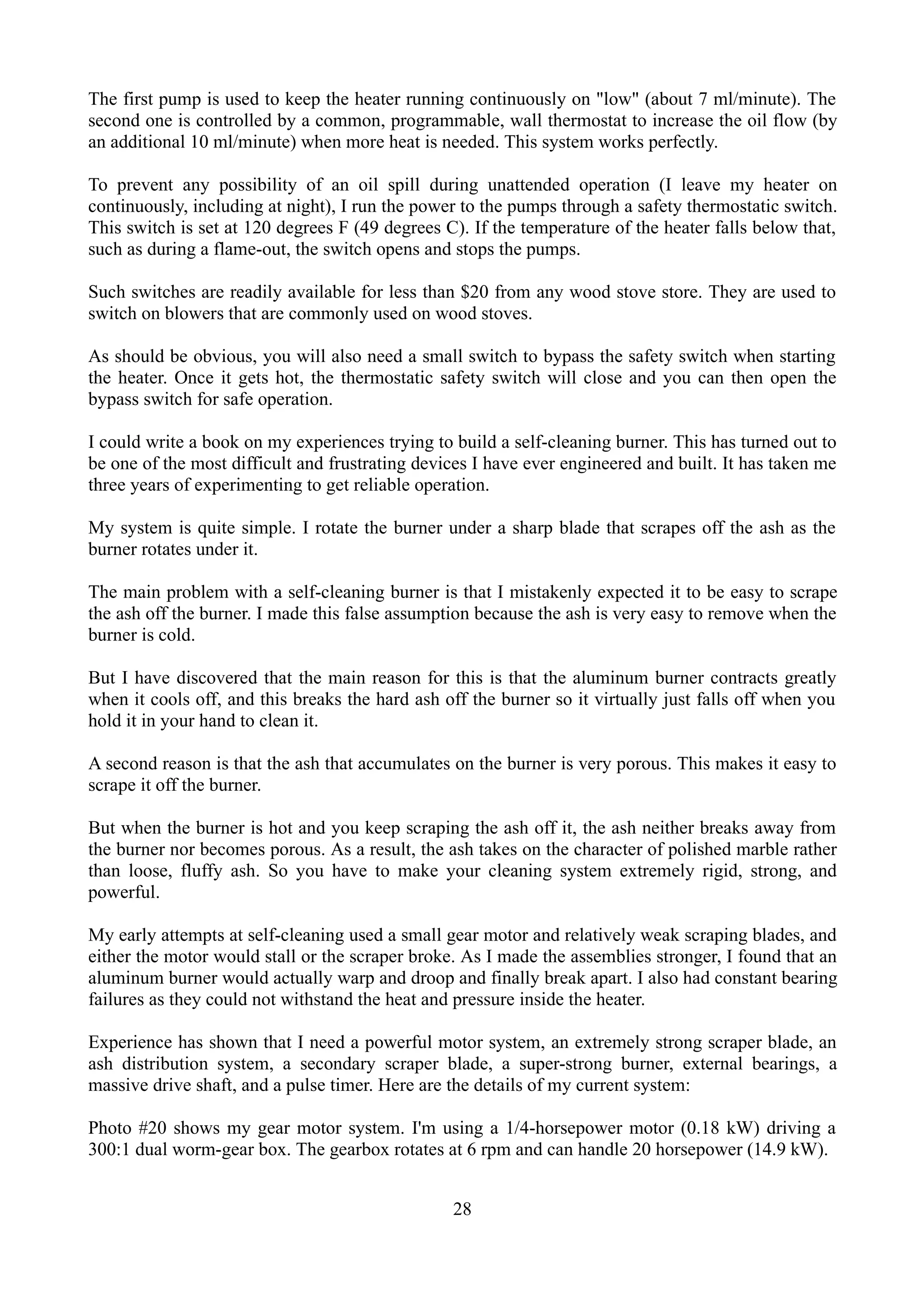 The first pump is used to keep the heater running continuously on "low" (about 7 ml/minute). The
second one is controlled by a common, programmable, wall thermostat to increase the oil flow (by
an additional 10 ml/minute) when more heat is needed. This system works perfectly.

To prevent any possibility of an oil spill during unattended operation (I leave my heater on
continuously, including at night), I run the power to the pumps through a safety thermostatic switch.
This switch is set at 120 degrees F (49 degrees C). If the temperature of the heater falls below that,
such as during a flame-out, the switch opens and stops the pumps.

Such switches are readily available for less than $20 from any wood stove store. They are used to
switch on blowers that are commonly used on wood stoves.

As should be obvious, you will also need a small switch to bypass the safety switch when starting
the heater. Once it gets hot, the thermostatic safety switch will close and you can then open the
bypass switch for safe operation.

I could write a book on my experiences trying to build a self-cleaning burner. This has turned out to
be one of the most difficult and frustrating devices I have ever engineered and built. It has taken me
three years of experimenting to get reliable operation.

My system is quite simple. I rotate the burner under a sharp blade that scrapes off the ash as the
burner rotates under it.

The main problem with a self-cleaning burner is that I mistakenly expected it to be easy to scrape
the ash off the burner. I made this false assumption because the ash is very easy to remove when the
burner is cold.

But I have discovered that the main reason for this is that the aluminum burner contracts greatly
when it cools off, and this breaks the hard ash off the burner so it virtually just falls off when you
hold it in your hand to clean it.

A second reason is that the ash that accumulates on the burner is very porous. This makes it easy to
scrape it off the burner.

But when the burner is hot and you keep scraping the ash off it, the ash neither breaks away from
the burner nor becomes porous. As a result, the ash takes on the character of polished marble rather
than loose, fluffy ash. So you have to make your cleaning system extremely rigid, strong, and
powerful.

My early attempts at self-cleaning used a small gear motor and relatively weak scraping blades, and
either the motor would stall or the scraper broke. As I made the assemblies stronger, I found that an
aluminum burner would actually warp and droop and finally break apart. I also had constant bearing
failures as they could not withstand the heat and pressure inside the heater.

Experience has shown that I need a powerful motor system, an extremely strong scraper blade, an
ash distribution system, a secondary scraper blade, a super-strong burner, external bearings, a
massive drive shaft, and a pulse timer. Here are the details of my current system:

Photo #20 shows my gear motor system. I'm using a 1/4-horsepower motor (0.18 kW) driving a
300:1 dual worm-gear box. The gearbox rotates at 6 rpm and can handle 20 horsepower (14.9 kW).


                                                 28
 
